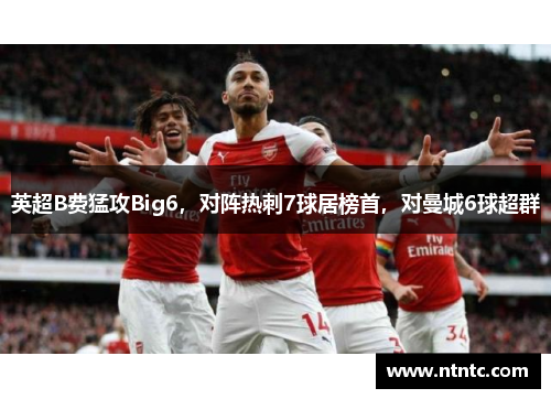 英超B费猛攻Big6，对阵热刺7球居榜首，对曼城6球超群